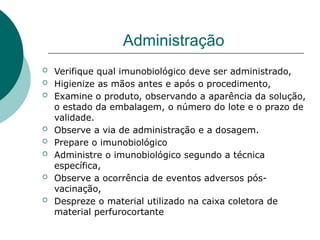Administração
 Verifique qual imunobiológico deve ser administrado,
 Higienize as mãos antes e após o procedimento,
 Examine o produto, observando a aparência da solução,
o estado da embalagem, o número do lote e o prazo de
validade.
 Observe a via de administração e a dosagem.
 Prepare o imunobiológico
 Administre o imunobiológico segundo a técnica
específica,
 Observe a ocorrência de eventos adversos pós-
vacinação,
 Despreze o material utilizado na caixa coletora de
material perfurocortante
 