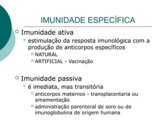 IMUNIDADE ESPECÍFICA
 Imunidade ativa
 estimulação da resposta imunológica com a
produção de anticorpos específicos
 NATURAL
 ARTIFICIAL - Vacinação
 Imunidade passiva
 é imediata, mas transitória
 anticorpos maternos - transplacentaria ou
amamentação
 administração parenteral de soro ou de
imunoglobulina de origem humana
 
