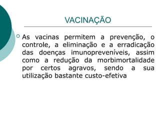 VACINAÇÃO
 As vacinas permitem a prevenção, o
controle, a eliminação e a erradicação
das doenças imunopreveníveis, assim
como a redução da morbimortalidade
por certos agravos, sendo a sua
utilização bastante custo-efetiva
 