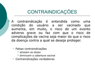 CONTRAINDICAÇÕES
 A contraindicação é entendida como uma
condição do usuário a ser vacinado que
aumenta, em muito, o risco de um evento
adverso grave ou faz com que o risco de
complicações da vacina seja maior do que o risco
da doença contra a qual se deseja proteger.
 Falsas contraindicações
 atrasam as doses
 diminuem a cobertura vacinal
 Contraindicações verdadeiras
 