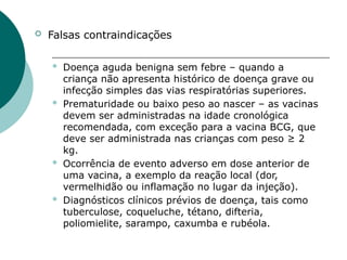  Falsas contraindicações
 Doença aguda benigna sem febre – quando a
criança não apresenta histórico de doença grave ou
infecção simples das vias respiratórias superiores.
 Prematuridade ou baixo peso ao nascer – as vacinas
devem ser administradas na idade cronológica
recomendada, com exceção para a vacina BCG, que
deve ser administrada nas crianças com peso ≥ 2
kg.
 Ocorrência de evento adverso em dose anterior de
uma vacina, a exemplo da reação local (dor,
vermelhidão ou inflamação no lugar da injeção).
 Diagnósticos clínicos prévios de doença, tais como
tuberculose, coqueluche, tétano, difteria,
poliomielite, sarampo, caxumba e rubéola.
 