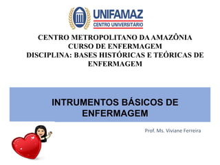 Prof. Ms. Viviane Ferreira
CENTRO METROPOLITANO DAAMAZÔNIA
CURSO DE ENFERMAGEM
DISCIPLINA: BASES HISTÓRICAS E TEÓRICAS DE
ENFERMAGEM
INTRUMENTOS BÁSICOS DE
ENFERMAGEM
 