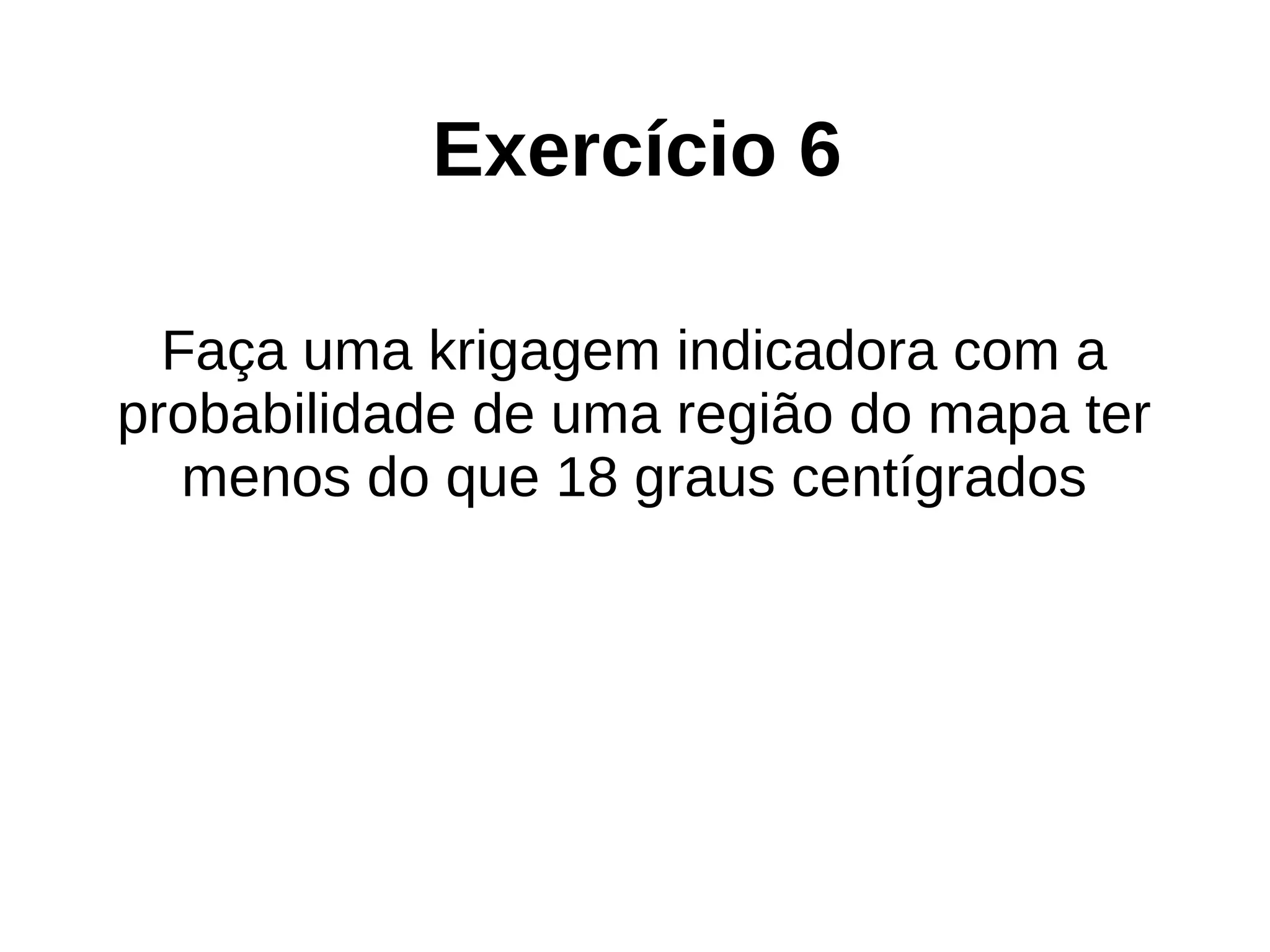 Exercício 6
Faça uma krigagem indicadora com a
probabilidade de uma região do mapa ter
menos do que 18 graus centígrados
 