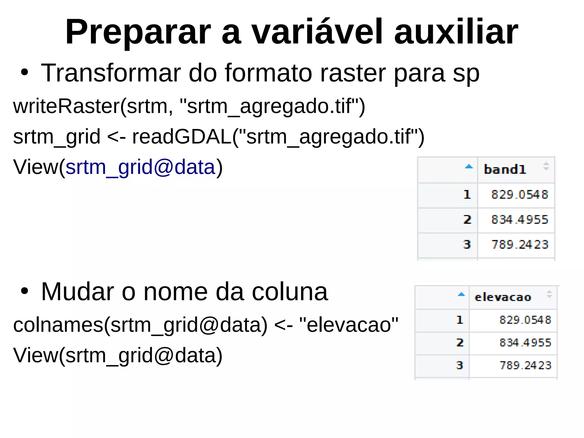Preparar a variável auxiliar
●
Transformar do formato raster para sp
writeRaster(srtm, "srtm_agregado.tif")
srtm_grid <- readGDAL("srtm_agregado.tif")
View(srtm_grid@data)
●
Mudar o nome da coluna
colnames(srtm_grid@data) <- "elevacao"
View(srtm_grid@data)
 