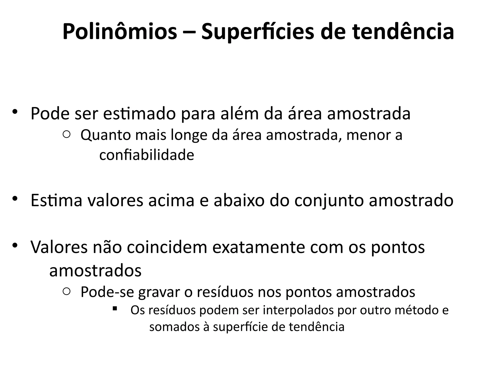 • Pode ser estimado para além da área amostrada
o Quanto mais longe da área amostrada, menor a
confiabilidade
• Estima valores acima e abaixo do conjunto amostrado
• Valores não coincidem exatamente com os pontos
amostrados
o Pode-se gravar o resíduos nos pontos amostrados
§ Os resíduos podem ser interpolados por outro método e
somados à superfície de tendência
LANDIM, P. M. B. (2000). Introdução aos métodos de estimação espacial para confecção de mapas. Rio Claro: UNESP.
Polinômios – Superfícies de tendência
 