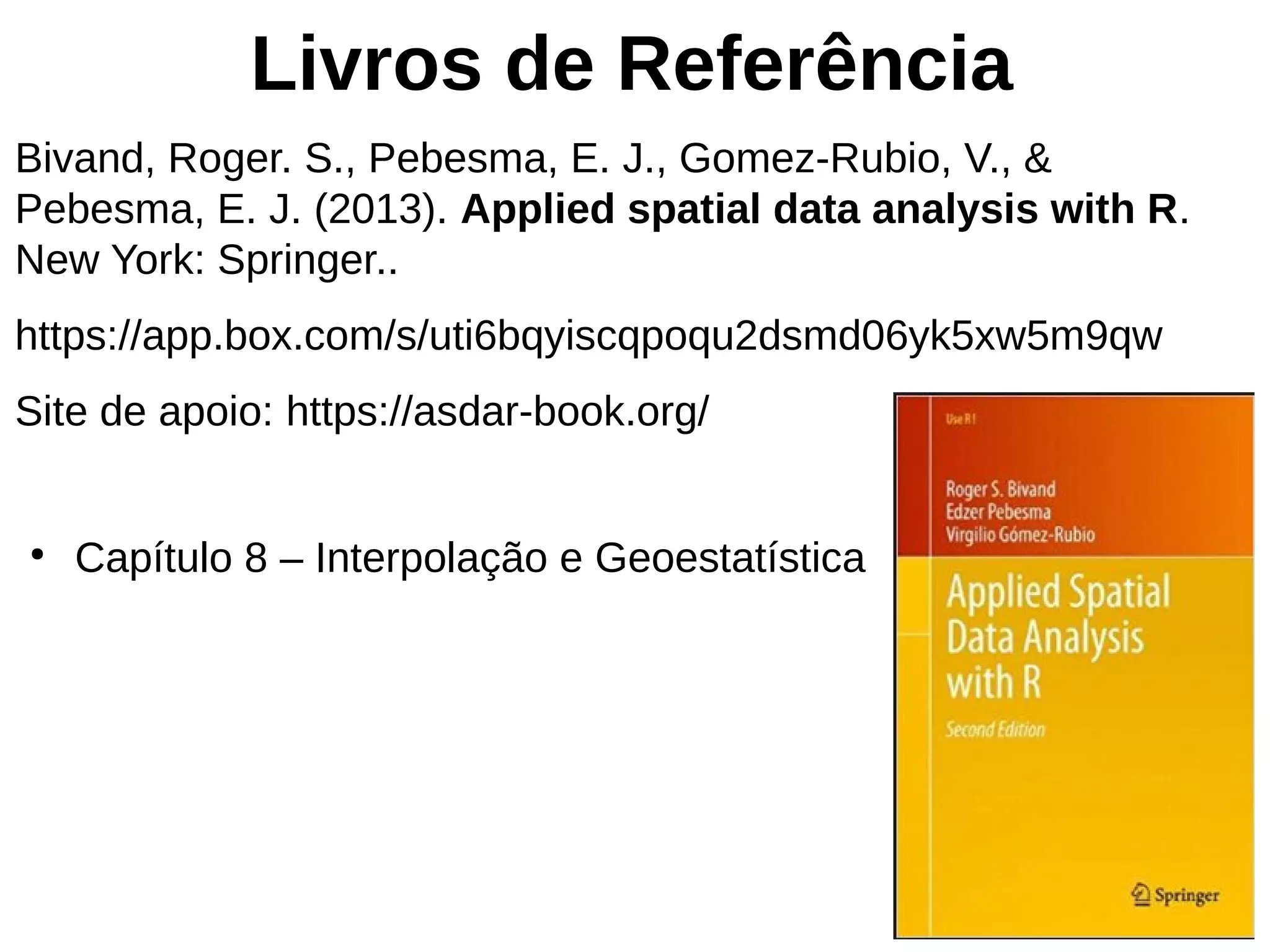 Livros de Referência
Bivand, Roger. S., Pebesma, E. J., Gomez-Rubio, V., &
Pebesma, E. J. (2013). Applied spatial data analysis with R.
New York: Springer..
https://app.box.com/s/uti6bqyiscqpoqu2dsmd06yk5xw5m9qw
Site de apoio: https://asdar-book.org/
●
Capítulo 8 – Interpolação e Geoestatística
 