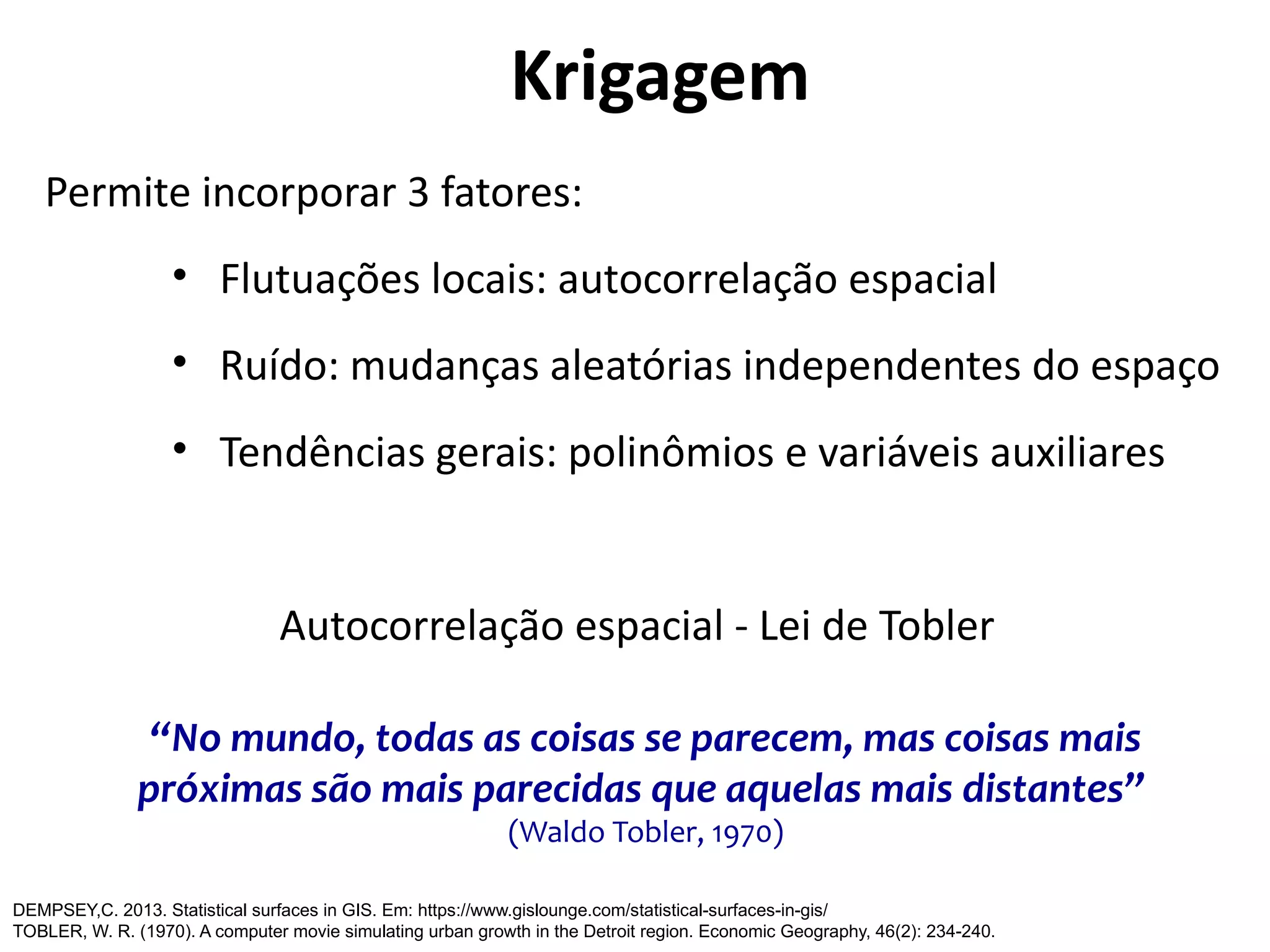 Permite incorporar 3 fatores:
• Flutuações locais: autocorrelação espacial
• Ruído: mudanças aleatórias independentes do espaço
• Tendências gerais: polinômios e variáveis auxiliares
Autocorrelação espacial - Lei de Tobler
“No mundo, todas as coisas se parecem, mas coisas mais
próximas são mais parecidas que aquelas mais distantes”
(Waldo Tobler, 1970)
DEMPSEY,C. 2013. Statistical surfaces in GIS. Em: https://www.gislounge.com/statistical-surfaces-in-gis/
TOBLER, W. R. (1970). A computer movie simulating urban growth in the Detroit region. Economic Geography, 46(2): 234-240.
Krigagem
 