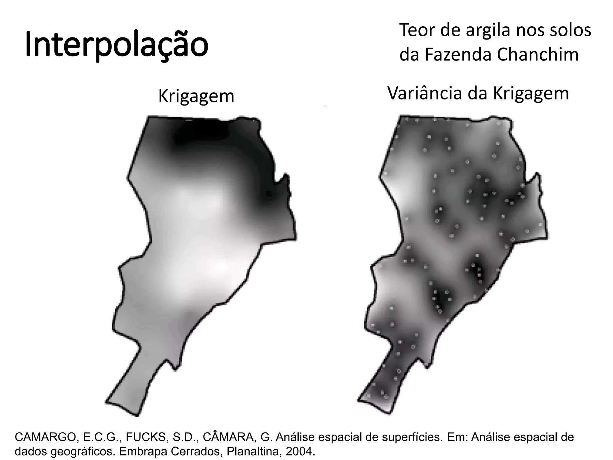 Interpolação
Krigagem Variância da Krigagem
Teor de argila nos solos
da Fazenda Chanchim
CAMARGO, E.C.G., FUCKS, S.D., CÂMARA, G. Análise espacial de superfícies. Em: Análise espacial de
dados geográficos. Embrapa Cerrados, Planaltina, 2004.
 