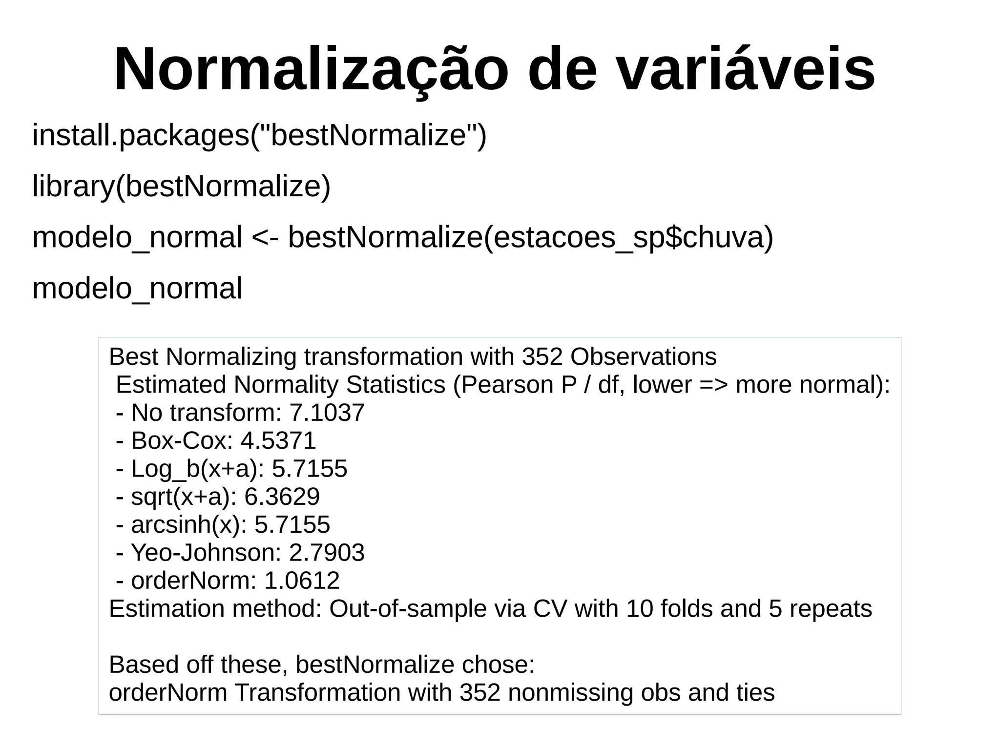Normalização de variáveis
install.packages("bestNormalize")
library(bestNormalize)
modelo_normal <- bestNormalize(estacoes_sp$chuva)
modelo_normal
Best Normalizing transformation with 352 Observations
Estimated Normality Statistics (Pearson P / df, lower => more normal):
- No transform: 7.1037
- Box-Cox: 4.5371
- Log_b(x+a): 5.7155
- sqrt(x+a): 6.3629
- arcsinh(x): 5.7155
- Yeo-Johnson: 2.7903
- orderNorm: 1.0612
Estimation method: Out-of-sample via CV with 10 folds and 5 repeats
Based off these, bestNormalize chose:
orderNorm Transformation with 352 nonmissing obs and ties
 