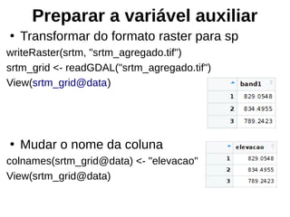 Preparar a variável auxiliar
●
Transformar do formato raster para sp
writeRaster(srtm, "srtm_agregado.tif")
srtm_grid <- readGDAL("srtm_agregado.tif")
View(srtm_grid@data)
●
Mudar o nome da coluna
colnames(srtm_grid@data) <- "elevacao"
View(srtm_grid@data)
 