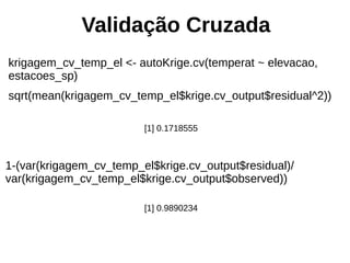 Validação Cruzada
krigagem_cv_temp_el <- autoKrige.cv(temperat ~ elevacao,
estacoes_sp)
sqrt(mean(krigagem_cv_temp_el$krige.cv_output$residual^2))
[1] 0.1718555
1-(var(krigagem_cv_temp_el$krige.cv_output$residual)/
var(krigagem_cv_temp_el$krige.cv_output$observed))
[1] 0.9890234
 