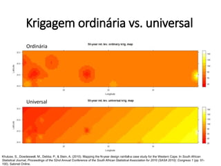 Krigagem ordinária vs. universal
Krigagem da temperatura em Western Cape, África do Sul
Khuluse, S., Dowdeswell, M., Debba, P., & Stein, A. (2010). Mapping the N-year design rainfall-a case study for the Western Cape. In South African
Statistical Journal, Proceedings of the 52nd Annual Conference of the South African Statistical Association for 2010 (SASA 2010): Congress 1 (pp. 91-
100). Sabinet Online.
Ordinária
Universal
 