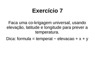 Exercício 7
Faca uma co-krigagem universal, usando
elevação, latitude e longitude para prever a
temperatura.
Dica: formula = temperat ~ elevacao + x + y
 
