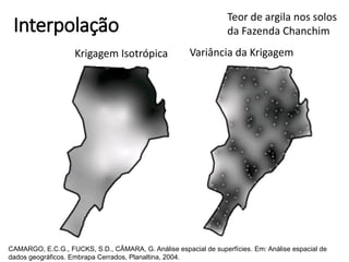 Interpolação
Krigagem Isotrópica Variância da Krigagem
Teor de argila nos solos
da Fazenda Chanchim
CAMARGO, E.C.G., FUCKS, S.D., CÂMARA, G. Análise espacial de superfícies. Em: Análise espacial de
dados geográficos. Embrapa Cerrados, Planaltina, 2004.
 