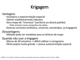 Krigagem
Vantagens
◦ Incorpora a autocorrelação espacial
◦ Valores estatísticamente robustos
◦ Gera mapa de “incerteza” (variância ou desvio padrão)
◦ Pode orientar novas campanhas de coleta
◦ Diversas variantes (ordinária, universal, anisotrópia, co-krigagem)
Desvantagens:
◦ Método pode ser complexo para os leitores do mapa
Quando não usar a krigagem
◦ Menos de 30 amostras -> difícil calibrar o variograma
◦ Efeito pepita muito grande -> pouca autocorrelação espacial
LANDIM, P. M. B. (2000). Introdução aos métodos de estimação espacial para confecção de mapas. Rio Claro: UNESP.
 