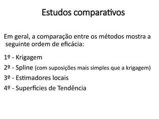 Estudos comparativos
Em geral, a comparação entre os métodos mostra a
seguinte ordem de eficácia:
1º - Krigagem
2º - Spline (com suposições mais simples que a krigagem)
3º - Estimadores locais
4º - Superfícies de Tendência
 