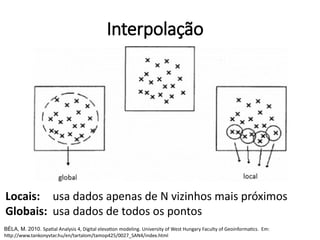 Interpolação
Locais: usa dados apenas de N vizinhos mais próximos
Globais: usa dados de todos os pontos
BÉLA, M. 2010. Spatial Analysis 4, Digital elevation modeling. University of West Hungary Faculty of Geoinformatics. Em:
http://www.tankonyvtar.hu/en/tartalom/tamop425/0027_SAN4/index.html
 