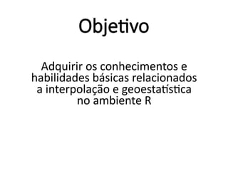 Objetivo
Adquirir os conhecimentos e
habilidades básicas relacionados
a interpolação e geoestatística
no ambiente R
 