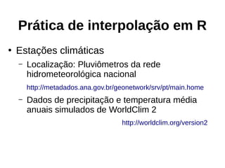 Prática de interpolação em R
●
Estações climáticas
– Localização: Pluviômetros da rede
hidrometeorológica nacional
http://metadados.ana.gov.br/geonetwork/srv/pt/main.home
– Dados de precipitação e temperatura média
anuais simulados de WorldClim 2
http://worldclim.org/version2
 