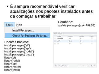 ●
É sempre recomendável verificar
atualizações nos pacotes instalados antes
de começar a trabalhar
Pacotes básicos:
install.packages("sf")
install.packages("sp")
install.packages("rgdal")
install.packages("tmap")
library(sf)
library(rgdal)
library(sp)
library(raster)
library(tmap)
Comando:
update.packages(ask=FALSE)
 