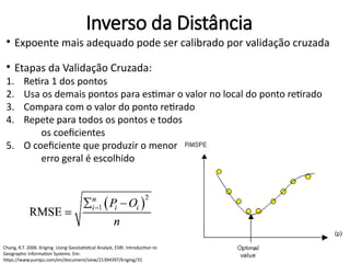 ●
Expoente mais adequado pode ser calibrado por validação cruzada
●
Etapas da Validação Cruzada:
1. Retira 1 dos pontos
2. Usa os demais pontos para estimar o valor no local do ponto retirado
3. Compara com o valor do ponto retirado
4. Repete para todos os pontos e todos
os coeficientes
5. O coeficiente que produzir o menor
erro geral é escolhido
Chang, K.T. 2006. Kriging. Using Geostatistical Analyst, ESRI. Introduction to
Geographic Information Systems. Em:
https://www.yumpu.com/en/document/view/21394397/kriging/31
Inverso da Distância
 
