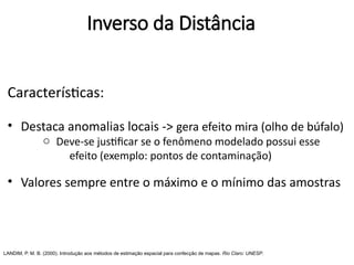 Características:
• Destaca anomalias locais -> gera efeito mira (olho de búfalo)
o Deve-se justificar se o fenômeno modelado possui esse
efeito (exemplo: pontos de contaminação)
• Valores sempre entre o máximo e o mínimo das amostras
LANDIM, P. M. B. (2000). Introdução aos métodos de estimação espacial para confecção de mapas. Rio Claro: UNESP.
Inverso da Distância
 