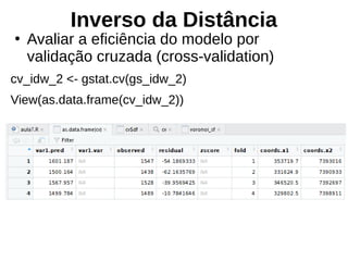 Inverso da Distância
●
Avaliar a eficiência do modelo por
validação cruzada (cross-validation)
cv_idw_2 <- gstat.cv(gs_idw_2)
View(as.data.frame(cv_idw_2))
 