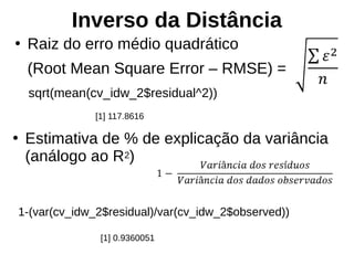Inverso da Distância
●
Raiz do erro médio quadrático
(Root Mean Square Error – RMSE) =
sqrt(mean(cv_idw_2$residual^2))
[1] 117.8616
●
Estimativa de % de explicação da variância
(análogo ao R2)
1-(var(cv_idw_2$residual)/var(cv_idw_2$observed))
[1] 0.9360051
 
