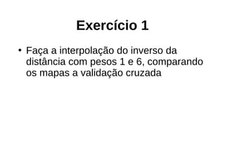 Exercício 1
●
Faça a interpolação do inverso da
distância com pesos 1 e 6, comparando
os mapas a validação cruzada
 