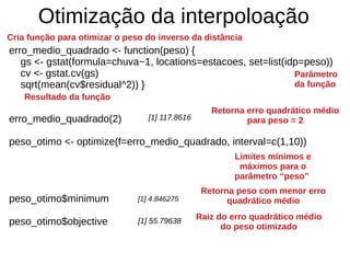 Otimização da interpoloação
erro_medio_quadrado <- function(peso) {
gs <- gstat(formula=chuva~1, locations=estacoes, set=list(idp=peso))
cv <- gstat.cv(gs)
sqrt(mean(cv$residual^2)) }
erro_medio_quadrado(2)
peso_otimo <- optimize(f=erro_medio_quadrado, interval=c(1,10))
peso_otimo$minimum
peso_otimo$objective
Cria função para otimizar o peso do inverso da distância
Resultado da função
Parâmetro
da função
Limites mínimos e
máximos para o
parâmetro “peso”
[1] 117.8616
[1] 4.846275
Retorna erro quadrático médio
para peso = 2
Retorna peso com menor erro
quadrático médio
Raiz do erro quadrático médio
do peso otimizado
[1] 55.79638
 