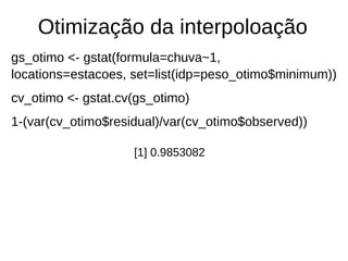 Otimização da interpoloação
gs_otimo <- gstat(formula=chuva~1,
locations=estacoes, set=list(idp=peso_otimo$minimum))
cv_otimo <- gstat.cv(gs_otimo)
1-(var(cv_otimo$residual)/var(cv_otimo$observed))
[1] 0.9853082
 