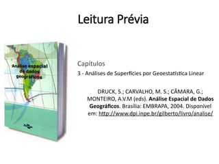 Leitura Prévia
Capítulos
3 - Análises de Superfícies por Geoestatística Linear
DRUCK, S.; CARVALHO, M. S.; CÂMARA, G.;
MONTEIRO, A.V.M (eds). Análise Espacial de Dados
Geográficos. Brasília: EMBRAPA, 2004. Disponível
em: http://www.dpi.inpe.br/gilberto/livro/analise/
 