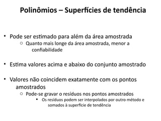 • Pode ser estimado para além da área amostrada
o Quanto mais longe da área amostrada, menor a
confiabilidade
• Estima valores acima e abaixo do conjunto amostrado
• Valores não coincidem exatamente com os pontos
amostrados
o Pode-se gravar o resíduos nos pontos amostrados
§ Os resíduos podem ser interpolados por outro método e
somados à superfície de tendência
LANDIM, P. M. B. (2000). Introdução aos métodos de estimação espacial para confecção de mapas. Rio Claro: UNESP.
Polinômios – Superfícies de tendência
 