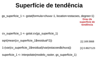 Superfície de tendência
gs_superficie_1 <- gstat(formula=chuva~1, location=estacoes, degree=1)
Grau da
superfície de
tendência
cv_superficie_1 <- gstat.cv(gs_superficie_1)
sqrt(mean(cv_superficie_1$residual^2))
1-(var(cv_superficie_1$residual)/var(estacoes$chuva))
superficie_1 <- interpolate(modelo_raster, gs_superficie_1)
[1] 169.5668
[1] 0.8627123
 