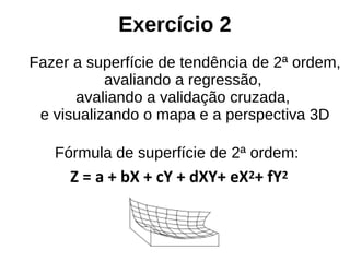 Exercício 2
Fazer a superfície de tendência de 2ª ordem,
avaliando a regressão,
avaliando a validação cruzada,
e visualizando o mapa e a perspectiva 3D
Fórmula de superfície de 2ª ordem:
Z = a + bX + cY + dXY+ eX2+ fY2
 