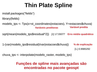 Thin Plate Spline
install.packages("fields")
library(fields)
modelo_tps <- Tps(x=st_coordinates(estacoes), Y=estacoes$chuva)
sqrt(mean(modelo_tps$residual^2))
1-(var(modelo_tps$residual)/var(estacoes$chuva))
chuva_tps <- interpolate(modelo_raster, modelo_tps)
Variáveis preditoras Variável predita
Erro médio quadrático[1] 17.55077
Funções de spline mais avançadas são
encontradas no pacote geospt
% de explicação
[1,] 0.9985292
 
