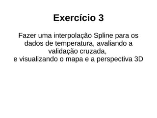 Exercício 3
Fazer uma interpolação Spline para os
dados de temperatura, avaliando a
validação cruzada,
e visualizando o mapa e a perspectiva 3D
 