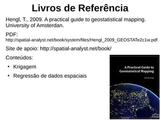 Livros de Referência
Hengl, T., 2009. A practical guide to geostatistical mapping.
University of Amsterdan.
PDF:
http://spatial-analyst.net/book/system/files/Hengl_2009_GEOSTATe2c1w.pdf
Site de apoio: http://spatial-analyst.net/book/
Conteúdos:
●
Krigagem
●
Regressão de dados espaciais
 