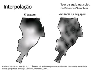 Interpolação
Krigagem Variância da Krigagem
Teor de argila nos solos
da Fazenda Chanchim
CAMARGO, E.C.G., FUCKS, S.D., CÂMARA, G. Análise espacial de superfícies. Em: Análise espacial de
dados geográficos. Embrapa Cerrados, Planaltina, 2004.
 
