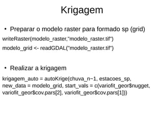 Krigagem
●
Preparar o modelo raster para formado sp (grid)
writeRaster(modelo_raster,"modelo_raster.tif")
modelo_grid <- readGDAL("modelo_raster.tif")
●
Realizar a krigagem
krigagem_auto = autoKrige(chuva_n~1, estacoes_sp,
new_data = modelo_grid, start_vals = c(variofit_geor$nugget,
variofit_geor$cov.pars[2], variofit_geor$cov.pars[1]))
 