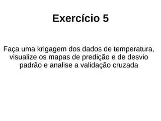 Exercício 5
Faça uma krigagem dos dados de temperatura,
visualize os mapas de predição e de desvio
padrão e analise a validação cruzada
 