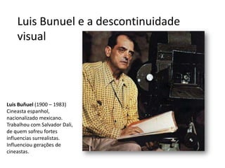 Luis Bunuel e a descontinuidade
    visual




Luis Buñuel (1900 – 1983)
Cineasta espanhol,
nacionalizado mexicano.
Trabalhou com Salvador Dali,
de quem sofreu fortes
influencias surrealistas.
Influenciou gerações de
cineastas.
 