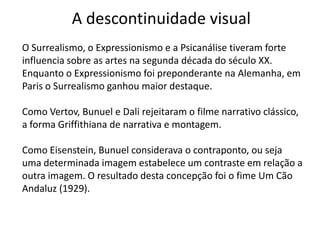 A descontinuidade visual
O Surrealismo, o Expressionismo e a Psicanálise tiveram forte
influencia sobre as artes na segunda década do século XX.
Enquanto o Expressionismo foi preponderante na Alemanha, em
Paris o Surrealismo ganhou maior destaque.

Como Vertov, Bunuel e Dali rejeitaram o filme narrativo clássico,
a forma Griffithiana de narrativa e montagem.

Como Eisenstein, Bunuel considerava o contraponto, ou seja
uma determinada imagem estabelece um contraste em relação a
outra imagem. O resultado desta concepção foi o fime Um Cão
Andaluz (1929).
 