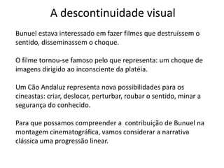 A descontinuidade visual
Bunuel estava interessado em fazer filmes que destruíssem o
sentido, disseminassem o choque.

O filme tornou-se famoso pelo que representa: um choque de
imagens dirigido ao inconsciente da platéia.

Um Cão Andaluz representa nova possibilidades para os
cineastas: criar, deslocar, perturbar, roubar o sentido, minar a
segurança do conhecido.

Para que possamos compreender a contribuição de Bunuel na
montagem cinematográfica, vamos considerar a narrativa
clássica uma progressão linear.
 