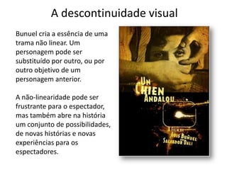 A descontinuidade visual
Bunuel cria a essência de uma
trama não linear. Um
personagem pode ser
substituído por outro, ou por
outro objetivo de um
personagem anterior.

A não-linearidade pode ser
frustrante para o espectador,
mas também abre na história
um conjunto de possibilidades,
de novas histórias e novas
experiências para os
espectadores.
 