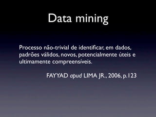 Data mining

Processo não-trivial de identiﬁcar, em dados,
padrões válidos, novos, potencialmente úteis e
ultimamente compreensíveis.

          FAYYAD apud LIMA JR., 2006, p.123
 