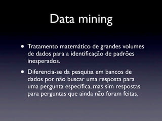 Data mining

• Tratamento matemático de grandes volumes
  de dados para a identiﬁcação de padrões
  inesperados.
• Diferencia-se da pesquisa em bancos de
  dados por não buscar uma resposta para
  uma pergunta especíﬁca, mas sim respostas
  para perguntas que ainda não foram feitas.
 