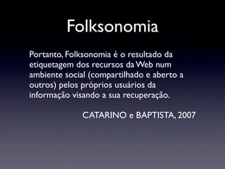 Folksonomia
Portanto, Folksonomia é o resultado da
etiquetagem dos recursos da Web num
ambiente social (compartilhado e aberto a
outros) pelos próprios usuários da
informação visando a sua recuperação.

              CATARINO e BAPTISTA, 2007
 