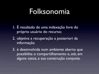 Folksonomia
1. É resultado de uma indexação livre do
   próprio usuário do recurso;
2. objetiva a recuperação a posteriori da
   informação
3. é desenvolvida num ambiente aberto que
   possibilita o compartilhamento e, até, em
   alguns casos, a sua construção conjunta.
 