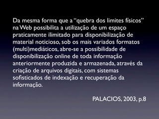 Da mesma forma que a “quebra dos limites físicos”
na Web possibilita a utilização de um espaço
praticamente ilimitado para disponibilização de
material noticioso, sob os mais variados formatos
(multi)mediáticos, abre-se a possibilidade de
disponibilização online de toda informação
anteriormente produzida e armazenada, através da
criação de arquivos digitais, com sistemas
soﬁsticados de indexação e recuperação da
informação.

                             PALACIOS, 2003, p.8
 